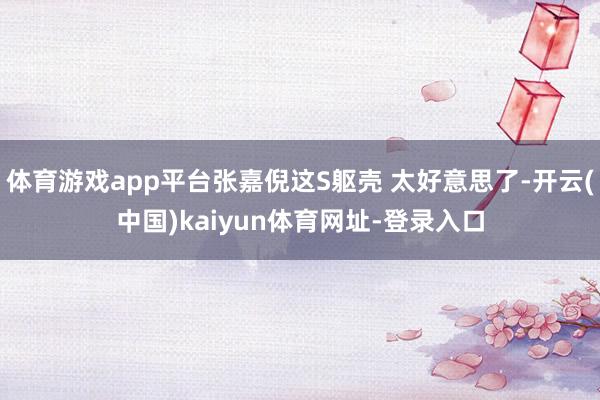 体育游戏app平台张嘉倪这S躯壳 太好意思了-开云(中国)kaiyun体育网址-登录入口