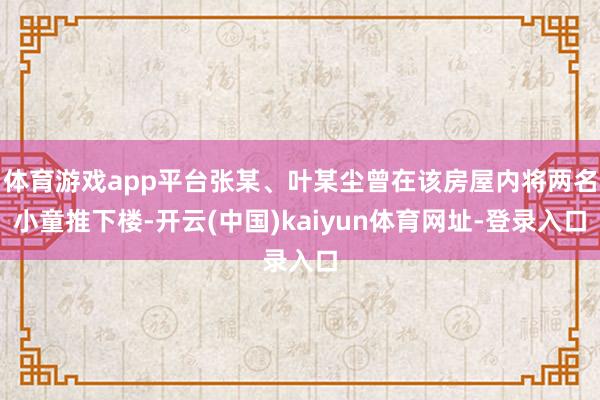 体育游戏app平台张某、叶某尘曾在该房屋内将两名小童推下楼-开云(中国)kaiyun体育网址-登录入口