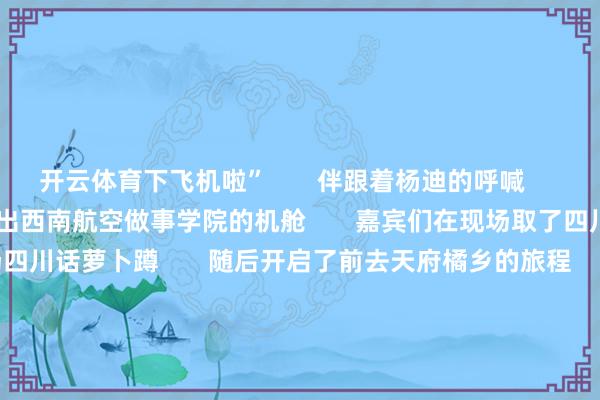 开云体育下飞机啦”       伴跟着杨迪的呼喊       嘉宾们逐个亮相       走出西南航空做事学院的机舱       嘉宾们在现场取了四川话乳名       并玩了一场四川话萝卜蹲       随后开启了前去天府橘乡的旅程       第二站天府橘乡       集聚食材、制作好意思食、玩卡丁车       为了集聚午餐需要的食材       嘉宾们分红两组       分歧前去踏水集