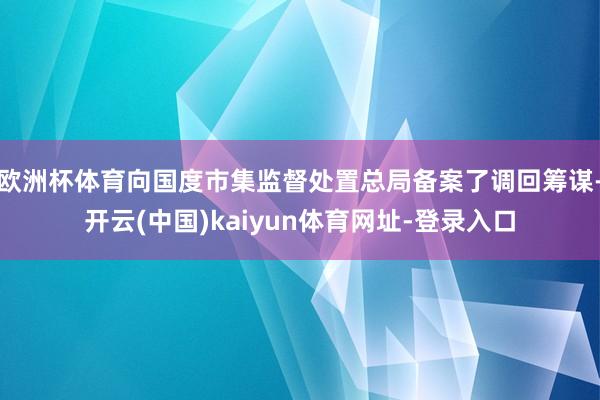 欧洲杯体育向国度市集监督处置总局备案了调回筹谋-开云(中国)kaiyun体育网址-登录入口