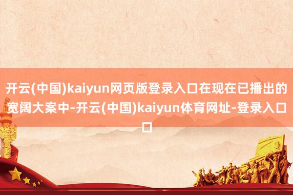 开云(中国)kaiyun网页版登录入口在现在已播出的宽阔大案中-开云(中国)kaiyun体育网址-登录入口