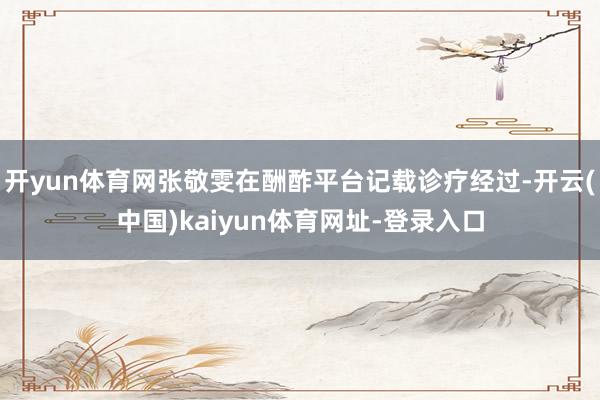 开yun体育网张敬雯在酬酢平台记载诊疗经过-开云(中国)kaiyun体育网址-登录入口