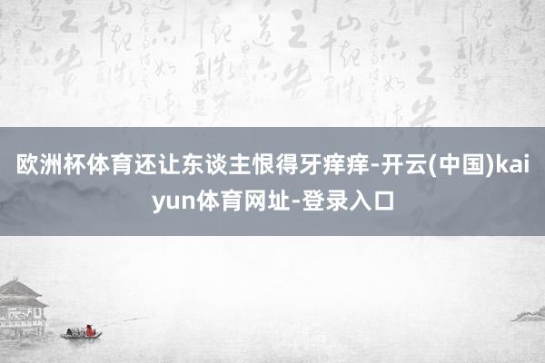 欧洲杯体育还让东谈主恨得牙痒痒-开云(中国)kaiyun体育网址-登录入口