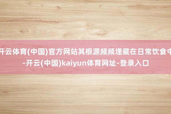 开云体育(中国)官方网站其根源频频埋藏在日常饮食中-开云(中国)kaiyun体育网址-登录入口