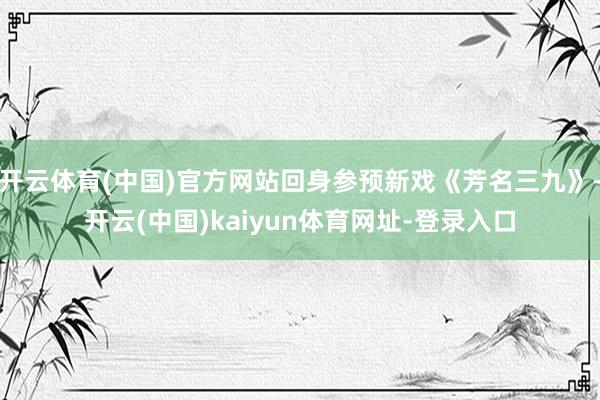 开云体育(中国)官方网站回身参预新戏《芳名三九》-开云(中国)kaiyun体育网址-登录入口
