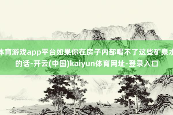 体育游戏app平台如果你在房子内部喝不了这些矿泉水的话-开云(中国)kaiyun体育网址-登录入口