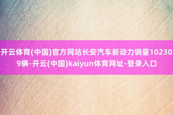 开云体育(中国)官方网站长安汽车新动力销量102309辆-开云(中国)kaiyun体育网址-登录入口