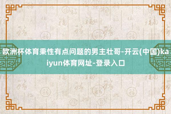 欧洲杯体育秉性有点问题的男主壮哥-开云(中国)kaiyun体育网址-登录入口