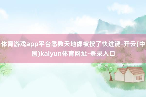 体育游戏app平台悉数天地像被按了快进键-开云(中国)kaiyun体育网址-登录入口