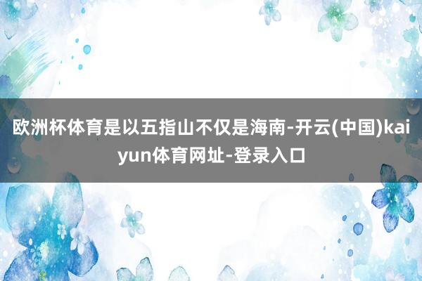 欧洲杯体育是以五指山不仅是海南-开云(中国)kaiyun体育网址-登录入口