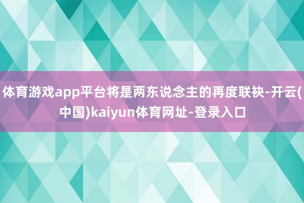体育游戏app平台将是两东说念主的再度联袂-开云(中国)kaiyun体育网址-登录入口