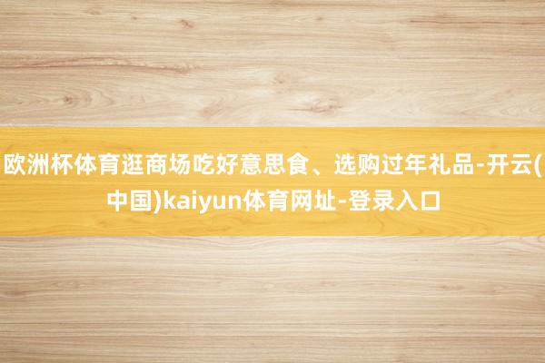 欧洲杯体育逛商场吃好意思食、选购过年礼品-开云(中国)kaiyun体育网址-登录入口