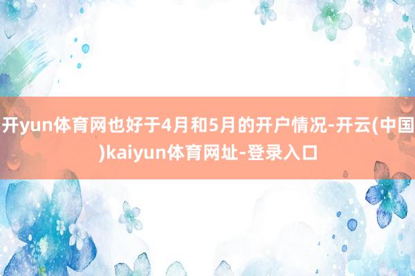 开yun体育网也好于4月和5月的开户情况-开云(中国)kaiyun体育网址-登录入口