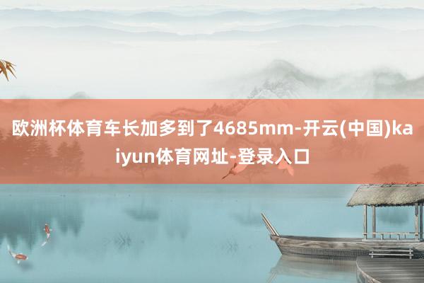 欧洲杯体育车长加多到了4685mm-开云(中国)kaiyun体育网址-登录入口