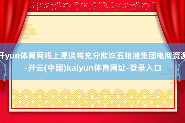 开yun体育网线上渠谈将充分欺诈五粮液集团电商资源-开云(中国)kaiyun体育网址-登录入口
