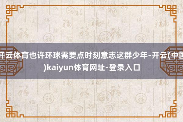 开云体育也许环球需要点时刻意志这群少年-开云(中国)kaiyun体育网址-登录入口