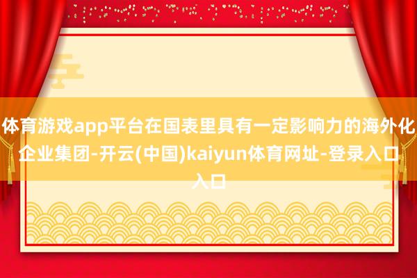 体育游戏app平台在国表里具有一定影响力的海外化企业集团-开云(中国)kaiyun体育网址-登录入口