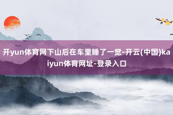 开yun体育网下山后在车里睡了一觉-开云(中国)kaiyun体育网址-登录入口