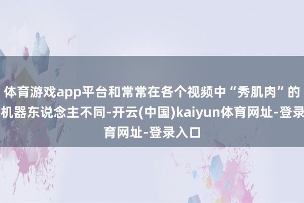 体育游戏app平台和常常在各个视频中“秀肌肉”的工业机器东说念主不同-开云(中国)kaiyun体育网址-登录入口