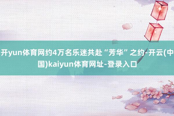 开yun体育网约4万名乐迷共赴“芳华”之约-开云(中国)kaiyun体育网址-登录入口
