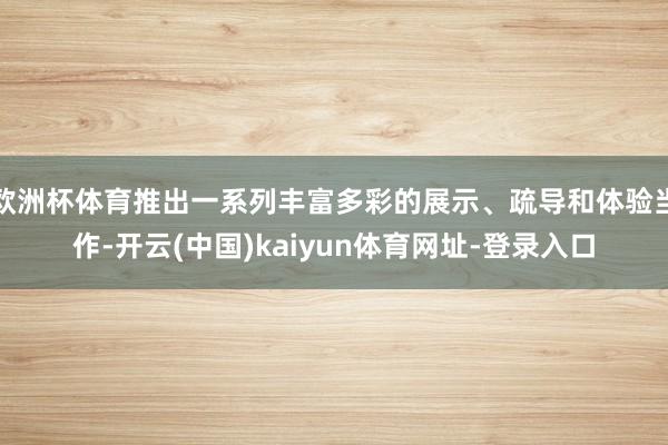 欧洲杯体育推出一系列丰富多彩的展示、疏导和体验当作-开云(中国)kaiyun体育网址-登录入口