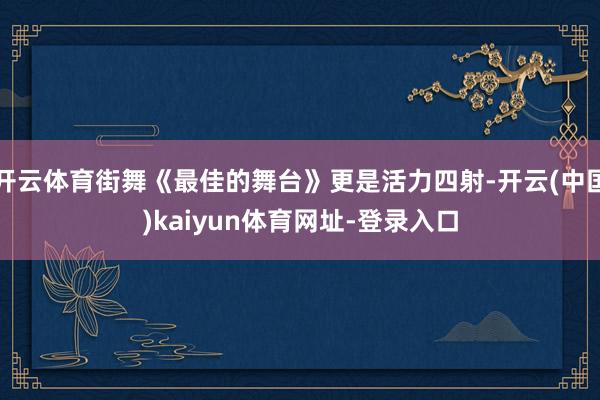 开云体育街舞《最佳的舞台》更是活力四射-开云(中国)kaiyun体育网址-登录入口