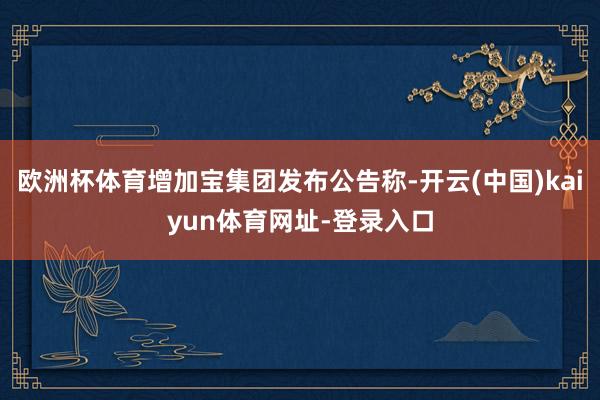 欧洲杯体育增加宝集团发布公告称-开云(中国)kaiyun体育网址-登录入口