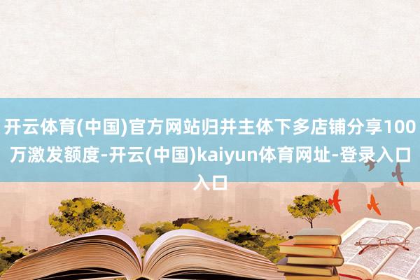 开云体育(中国)官方网站归并主体下多店铺分享100万激发额度-开云(中国)kaiyun体育网址-登录入口