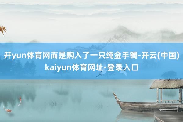 开yun体育网而是购入了一只纯金手镯-开云(中国)kaiyun体育网址-登录入口