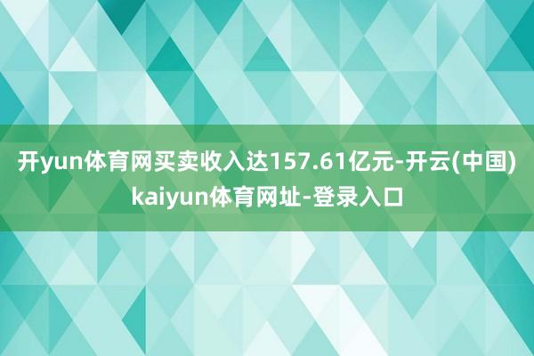 开yun体育网买卖收入达157.61亿元-开云(中国)kaiyun体育网址-登录入口