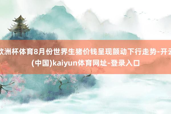 欧洲杯体育8月份世界生猪价钱呈现颤动下行走势-开云(中国)kaiyun体育网址-登录入口