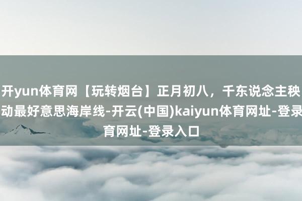 开yun体育网【玩转烟台】正月初八，千东说念主秧歌摆动最好意思海岸线-开云(中国)kaiyun体育网址-登录入口