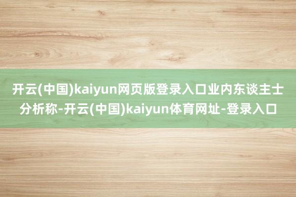 开云(中国)kaiyun网页版登录入口 业内东谈主士分析称-开云(中国)kaiyun体育网址-登录入口