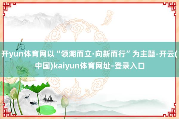 开yun体育网以“领潮而立·向新而行”为主题-开云(中国)kaiyun体育网址-登录入口