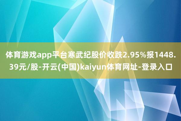 体育游戏app平台寒武纪股价收跌2.95%报1448.39元/股-开云(中国)kaiyun体育网址-登录入口