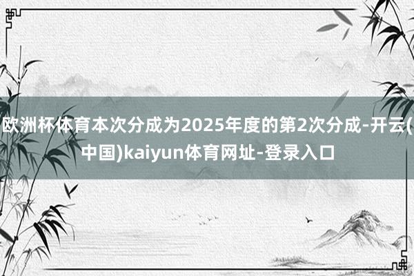 欧洲杯体育本次分成为2025年度的第2次分成-开云(中国)kaiyun体育网址-登录入口
