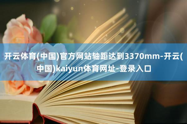 开云体育(中国)官方网站轴距达到3370mm-开云(中国)kaiyun体育网址-登录入口