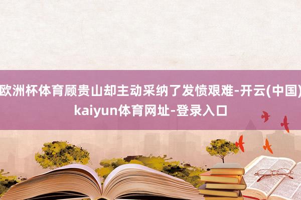 欧洲杯体育顾贵山却主动采纳了发愤艰难-开云(中国)kaiyun体育网址-登录入口