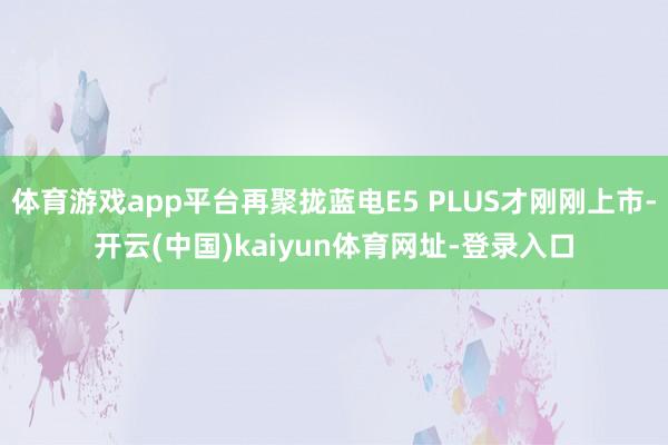体育游戏app平台再聚拢蓝电E5 PLUS才刚刚上市-开云(中国)kaiyun体育网址-登录入口