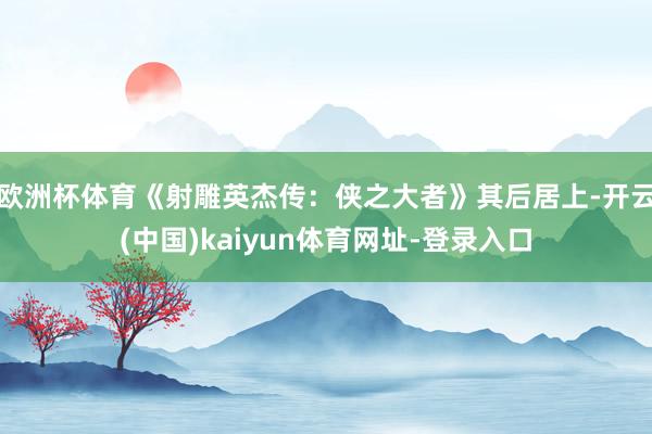 欧洲杯体育《射雕英杰传:侠之大者》其后居上-开云(中国)kaiyun体育网址-登录入口