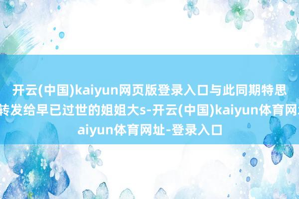 开云(中国)kaiyun网页版登录入口与此同期特思把这个音讯转发给早已过世的姐姐大s-开云(中国)kaiyun体育网址-登录入口