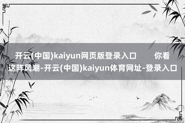 开云(中国)kaiyun网页版登录入口 你看这阵风潮-开云(中国)kaiyun体育网址-登录入口