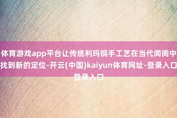体育游戏app平台让传统利玛铜手工艺在当代阛阓中找到新的定位-开云(中国)kaiyun体育网址-登录入口