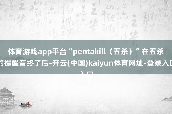 体育游戏app平台“pentakill(五杀)”在五杀的提醒音终了后-开云(中国)kaiyun体育网址-登录入口