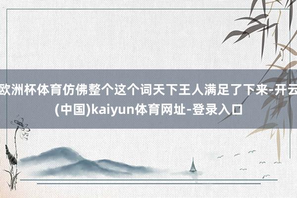 欧洲杯体育仿佛整个这个词天下王人满足了下来-开云(中国)kaiyun体育网址-登录入口