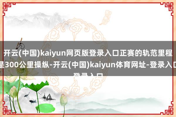 开云(中国)kaiyun网页版登录入口正赛的轨范里程是300公里操纵-开云(中国)kaiyun体育网址-登录入口