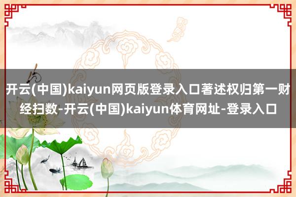 开云(中国)kaiyun网页版登录入口著述权归第一财经扫数-开云(中国)kaiyun体育网址-登录入口