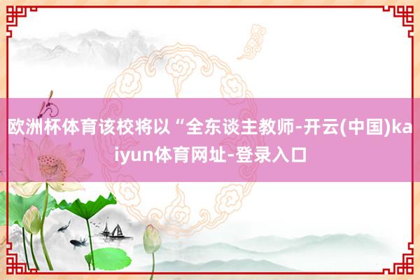 欧洲杯体育该校将以“全东谈主教师-开云(中国)kaiyun体育网址-登录入口