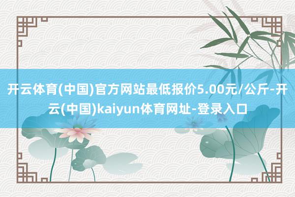 开云体育(中国)官方网站最低报价5.00元/公斤-开云(中国)kaiyun体育网址-登录入口