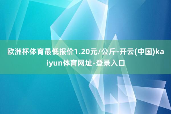 欧洲杯体育最低报价1.20元/公斤-开云(中国)kaiyun体育网址-登录入口